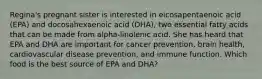 Regina's pregnant sister is interested in eicosapentaenoic acid (EPA) and docosahexaenoic acid (DHA), two essential fatty acids that can be made from alpha-linolenic acid. She has heard that EPA and DHA are important for cancer prevention, brain health, cardiovascular disease prevention, and immune function. Which food is the best source of EPA and DHA?