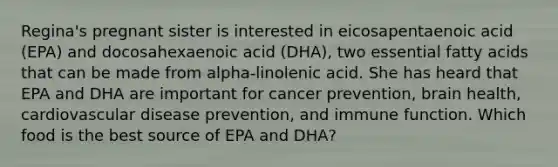 Regina's pregnant sister is interested in eicosapentaenoic acid (EPA) and docosahexaenoic acid (DHA), two essential fatty acids that can be made from alpha-linolenic acid. She has heard that EPA and DHA are important for cancer prevention, brain health, cardiovascular disease prevention, and immune function. Which food is the best source of EPA and DHA?