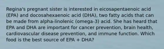 Regina's pregnant sister is interested in eicosapentaenoic acid (EPA) and docosahexaenoic acid (DHA), two fatty acids that can be made from alpha-linolenic (omega-3) acid. She has heard that EPA and DHA are important for cancer prevention, brain health, cardiovascular disease prevention, and immune function. Which food is the best source of EPA + DHA?