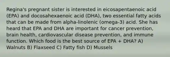 Regina's pregnant sister is interested in eicosapentaenoic acid (EPA) and docosahexaenoic acid (DHA), two essential fatty acids that can be made from alpha-linolenic (omega-3) acid. She has heard that EPA and DHA are important for cancer prevention, brain health, cardiovascular disease prevention, and immune function. Which food is the best source of EPA + DHA? A) Walnuts B) Flaxseed C) Fatty fish D) Mussels