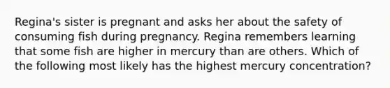 Regina's sister is pregnant and asks her about the safety of consuming fish during pregnancy. Regina remembers learning that some fish are higher in mercury than are others. Which of the following most likely has the highest mercury concentration?