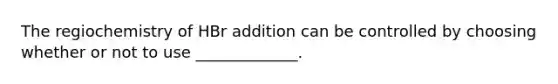 The regiochemistry of HBr addition can be controlled by choosing whether or not to use _____________.