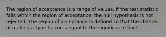 The region of acceptance is a range of values. If the test statistic falls within the region of acceptance, the null hypothesis is not rejected. The region of acceptance is defined so that the chance of making a Type I error is equal to the significance level.