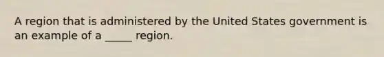 A region that is administered by the United States government is an example of a _____ region.