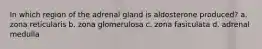 In which region of the adrenal gland is aldosterone produced? a. zona reticularis b. zona glomerulosa c. zona fasiculata d. adrenal medulla