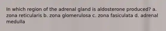 In which region of the adrenal gland is aldosterone produced? a. zona reticularis b. zona glomerulosa c. zona fasiculata d. adrenal medulla