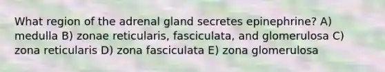 What region of the adrenal gland secretes epinephrine? A) medulla B) zonae reticularis, fasciculata, and glomerulosa C) zona reticularis D) zona fasciculata E) zona glomerulosa