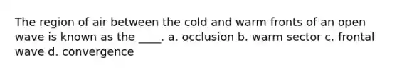 The region of air between the cold and warm fronts of an open wave is known as the ____. a. occlusion b. warm sector c. frontal wave d. convergence