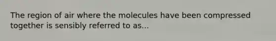 The region of air where the molecules have been compressed together is sensibly referred to as...