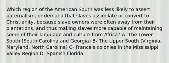 Which region of the American South was less likely to assert paternalism, or demand that slaves assimilate or convert to Christianity, because slave owners were often away from their plantations, and thus making slaves more capable of maintaining some of their language and culture from Africa? A- The Lower South (South Carolina and Georgia) B- The Upper South (Virginia, Maryland, North Carolina) C- France's colonies in the Mississippi Valley Region D- Spanish Florida