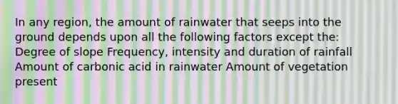 In any region, the amount of rainwater that seeps into the ground depends upon all the following factors except the: Degree of slope Frequency, intensity and duration of rainfall Amount of carbonic acid in rainwater Amount of vegetation present