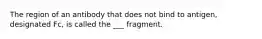 The region of an antibody that does not bind to antigen, designated Fc, is called the ___ fragment.