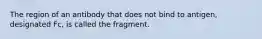 The region of an antibody that does not bind to antigen, designated Fc, is called the fragment.