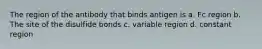 The region of the antibody that binds antigen is a. Fc region b. The site of the disulfide bonds c. variable region d. constant region