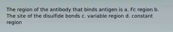 The region of the antibody that binds antigen is a. Fc region b. The site of the disulfide bonds c. variable region d. constant region