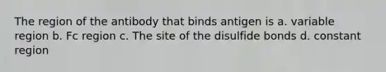The region of the antibody that binds antigen is a. variable region b. Fc region c. The site of the disulfide bonds d. constant region
