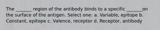 The _______ region of the antibody binds to a specific _______on the surface of the antigen. Select one: a. Variable, epitope b. Constant, epitope c. Valence, receptor d. Receptor, antibody