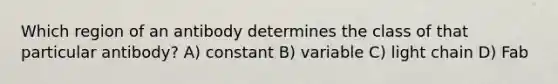 Which region of an antibody determines the class of that particular antibody? A) constant B) variable C) light chain D) Fab