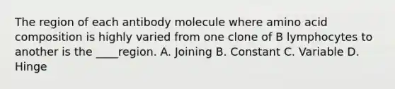 The region of each antibody molecule where amino acid composition is highly varied from one clone of B lymphocytes to another is the ____region. A. Joining B. Constant C. Variable D. Hinge