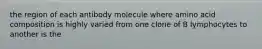 the region of each antibody molecule where amino acid composition is highly varied from one clone of B lymphocytes to another is the