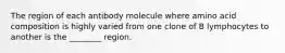 The region of each antibody molecule where amino acid composition is highly varied from one clone of B lymphocytes to another is the ________ region.