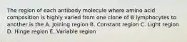 The region of each antibody molecule where amino acid composition is highly varied from one clone of B lymphocytes to another is the A. Joining region B. Constant region C. Light region D. Hinge region E. Variable region