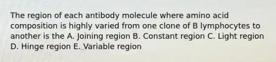 The region of each antibody molecule where amino acid composition is highly varied from one clone of B lymphocytes to another is the A. Joining region B. Constant region C. Light region D. Hinge region E. Variable region