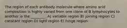 The region of each antibody molecule where amino acid composition is highly varied from one clone of B lymphocytes to another is the ________. A) variable region B) joining region C) constant region D) light region E) hinge region