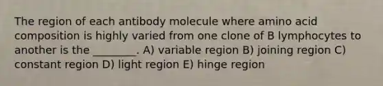 The region of each antibody molecule where amino acid composition is highly varied from one clone of B lymphocytes to another is the ________. A) variable region B) joining region C) constant region D) light region E) hinge region