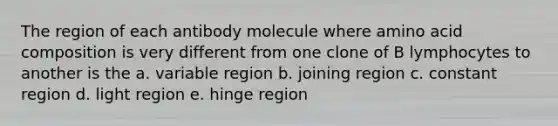 The region of each antibody molecule where amino acid composition is very different from one clone of B lymphocytes to another is the a. variable region b. joining region c. constant region d. light region e. hinge region