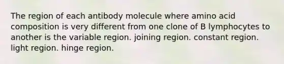 The region of each antibody molecule where amino acid composition is very different from one clone of B lymphocytes to another is the variable region. joining region. constant region. light region. hinge region.