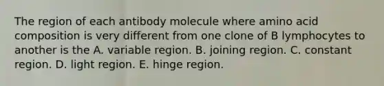 The region of each antibody molecule where amino acid composition is very different from one clone of B lymphocytes to another is the A. variable region. B. joining region. C. constant region. D. light region. E. hinge region.