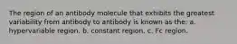 The region of an antibody molecule that exhibits the greatest variability from antibody to antibody is known as the: a. hypervariable region. b. constant region. c. Fc region.