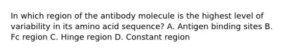 In which region of the antibody molecule is the highest level of variability in its amino acid sequence? A. Antigen binding sites B. Fc region C. Hinge region D. Constant region