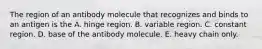 The region of an antibody molecule that recognizes and binds to an antigen is the A. hinge region. B. variable region. C. constant region. D. base of the antibody molecule. E. heavy chain only.