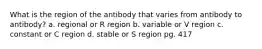 What is the region of the antibody that varies from antibody to antibody? a. regional or R region b. variable or V region c. constant or C region d. stable or S region pg. 417