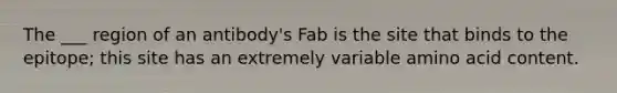 The ___ region of an antibody's Fab is the site that binds to the epitope; this site has an extremely variable amino acid content.