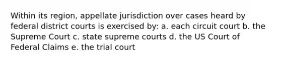 Within its region, appellate jurisdiction over cases heard by federal district courts is exercised by: a. each circuit court b. the Supreme Court c. state supreme courts d. the US Court of Federal Claims e. the trial court