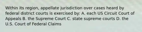 Within its region, appellate jurisdiction over cases heard by federal district courts is exercised by: A. each US Circuit Court of Appeals B. the Supreme Court C. state supreme courts D. the U.S. Court of Federal Claims