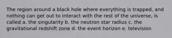 The region around a black hole where everything is trapped, and nothing can get out to interact with the rest of the universe, is called a. the singularity b. the neutron star radius c. the gravitational redshift zone d. the event horizon e. television