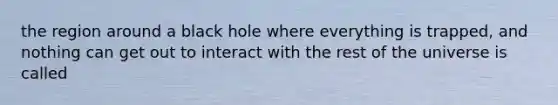 the region around a black hole where everything is trapped, and nothing can get out to interact with the rest of the universe is called