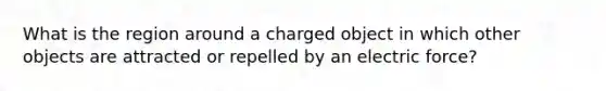 What is the region around a charged object in which other objects are attracted or repelled by an electric force?