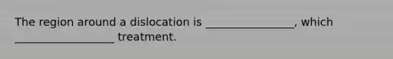 The region around a dislocation is ________________, which __________________ treatment.