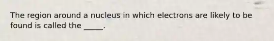 The region around a nucleus in which electrons are likely to be found is called the _____.