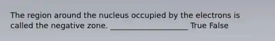 The region around the nucleus occupied by the electrons is called the negative zone. ____________________ True False