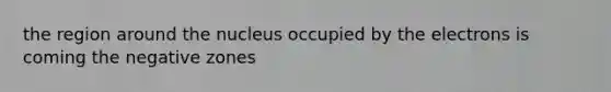 the region around the nucleus occupied by the electrons is coming the negative zones