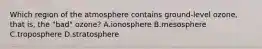 Which region of the atmosphere contains ground‐level ozone, that is, the "bad" ozone? A.ionosphere B.mesosphere C.troposphere D.stratosphere