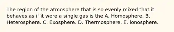 The region of the atmosphere that is so evenly mixed that it behaves as if it were a single gas is the A. Homosphere. B. Heterosphere. C. Exosphere. D. Thermosphere. E. ionosphere.