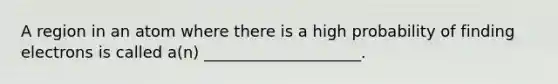 A region in an atom where there is a high probability of finding electrons is called a(n) ____________________.