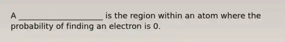 A _____________________ is the region within an atom where the probability of finding an electron is 0.